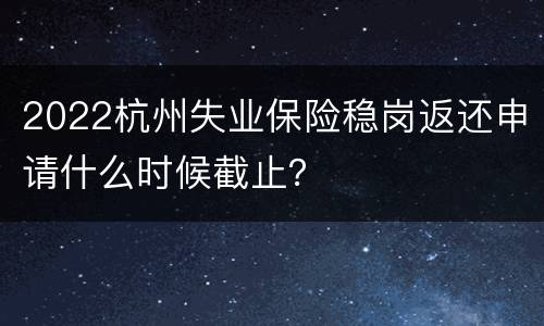 2022杭州失业保险稳岗返还申请什么时候截止？