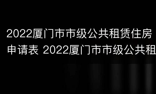 2022厦门市市级公共租赁住房申请表 2022厦门市市级公共租赁住房申请表格