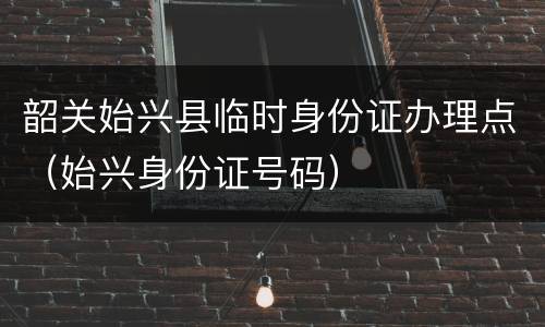 韶关始兴县临时身份证办理点（始兴身份证号码）