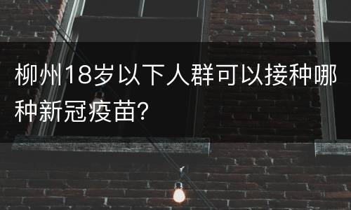 柳州18岁以下人群可以接种哪种新冠疫苗？