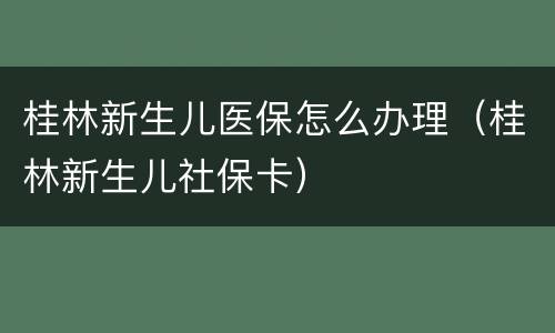 桂林新生儿医保怎么办理（桂林新生儿社保卡）