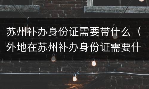 苏州补办身份证需要带什么（外地在苏州补办身份证需要什么证件）