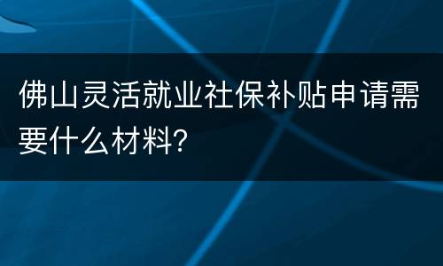 佛山灵活就业社保补贴申请需要什么材料？
