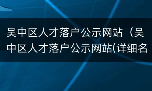 吴中区人才落户公示网站（吴中区人才落户公示网站(详细名单）