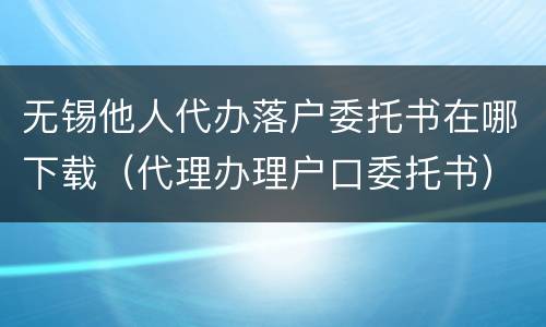无锡他人代办落户委托书在哪下载（代理办理户口委托书）