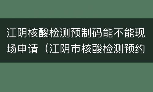 江阴核酸检测预制码能不能现场申请（江阴市核酸检测预约）