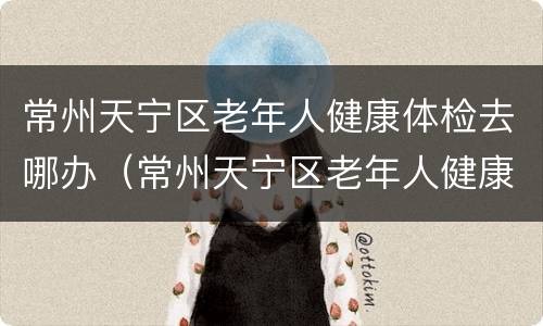 常州天宁区老年人健康体检去哪办（常州天宁区老年人健康体检去哪办理）