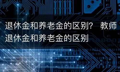 退休金和养老金的区别？ 教师退休金和养老金的区别