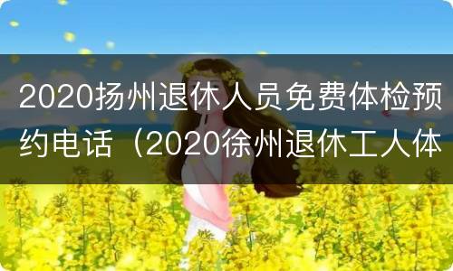 2020扬州退休人员免费体检预约电话（2020徐州退休工人体检预约）