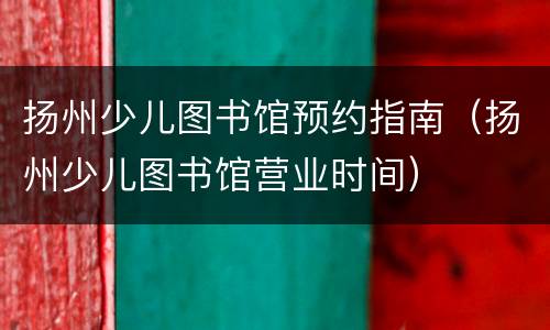 扬州少儿图书馆预约指南（扬州少儿图书馆营业时间）