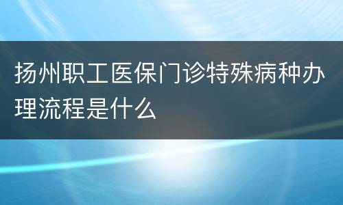 扬州职工医保门诊特殊病种办理流程是什么