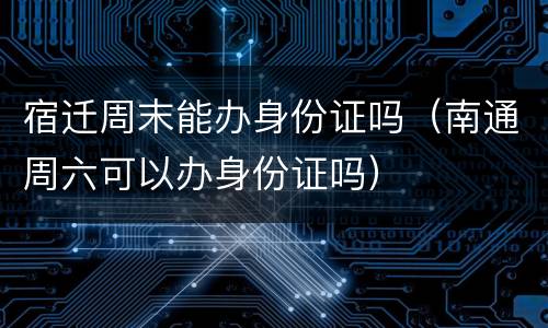 宿迁周末能办身份证吗（南通周六可以办身份证吗）