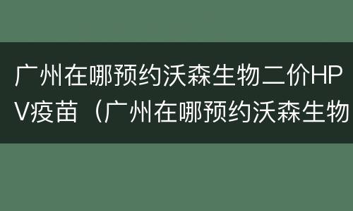 广州在哪预约沃森生物二价HPV疫苗（广州在哪预约沃森生物二价hpv疫苗）
