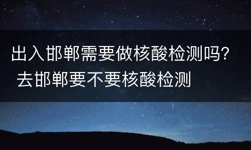 出入邯郸需要做核酸检测吗？ 去邯郸要不要核酸检测