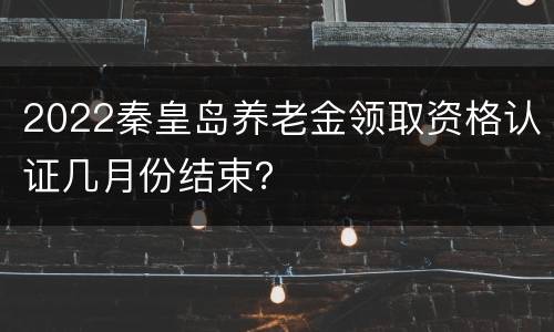 2022秦皇岛养老金领取资格认证几月份结束？
