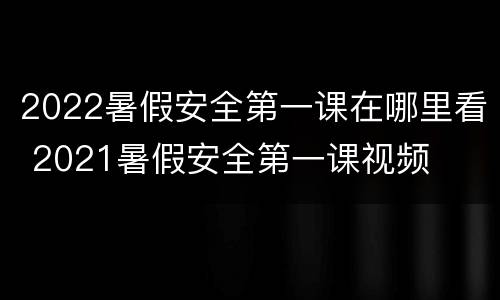 2022暑假安全第一课在哪里看 2021暑假安全第一课视频