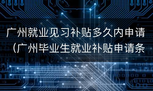 广州就业见习补贴多久内申请（广州毕业生就业补贴申请条件）