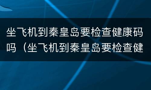 坐飞机到秦皇岛要检查健康码吗（坐飞机到秦皇岛要检查健康码吗现在）