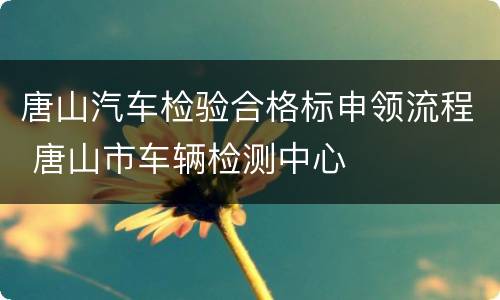唐山汽车检验合格标申领流程 唐山市车辆检测中心