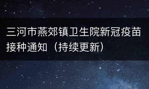 三河市燕郊镇卫生院新冠疫苗接种通知（持续更新）