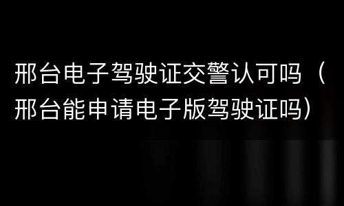 邢台电子驾驶证交警认可吗（邢台能申请电子版驾驶证吗）