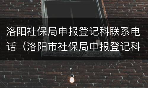洛阳社保局申报登记科联系电话（洛阳市社保局申报登记科）