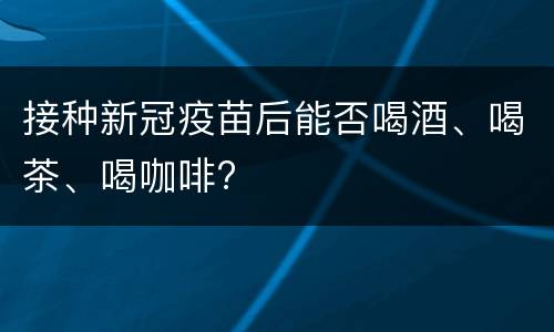 接种新冠疫苗后能否喝酒、喝茶、喝咖啡?