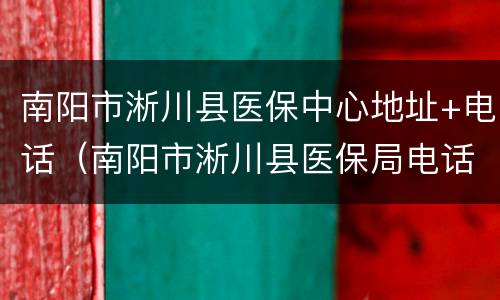 南阳市淅川县医保中心地址+电话（南阳市淅川县医保局电话）