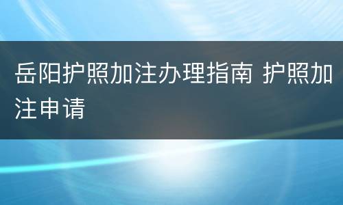 岳阳护照加注办理指南 护照加注申请