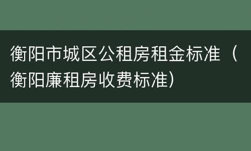 衡阳市城区公租房租金标准（衡阳廉租房收费标准）