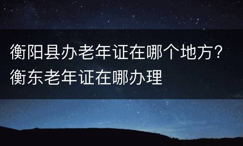 衡阳县办老年证在哪个地方? 衡东老年证在哪办理