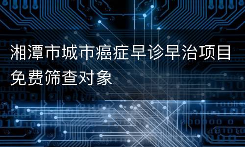 湘潭市城市癌症早诊早治项目免费筛查对象
