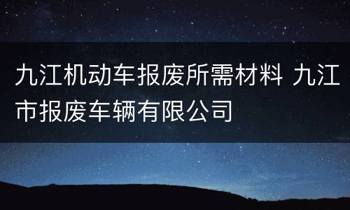 九江机动车报废所需材料 九江市报废车辆有限公司