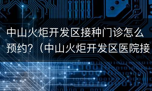 中山火炬开发区接种门诊怎么预约?（中山火炬开发区医院接种门诊电话）