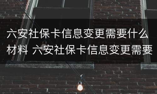 六安社保卡信息变更需要什么材料 六安社保卡信息变更需要什么材料呢