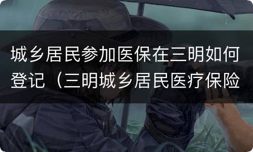 城乡居民参加医保在三明如何登记（三明城乡居民医疗保险）