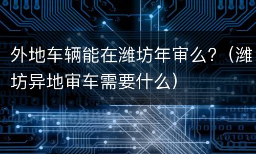 外地车辆能在潍坊年审么?（潍坊异地审车需要什么）