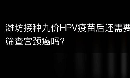 潍坊接种九价HPV疫苗后还需要筛查宫颈癌吗?
