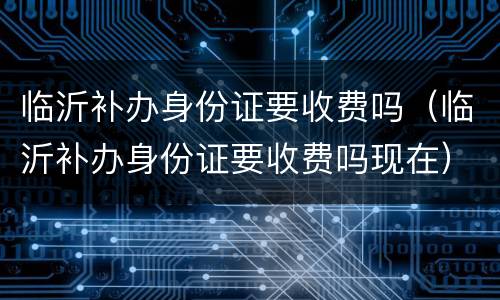 临沂补办身份证要收费吗（临沂补办身份证要收费吗现在）
