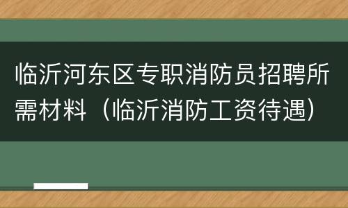 临沂河东区专职消防员招聘所需材料（临沂消防工资待遇）
