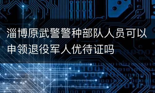 淄博原武警警种部队人员可以申领退役军人优待证吗