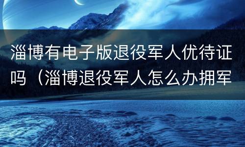 淄博有电子版退役军人优待证吗（淄博退役军人怎么办拥军卡）