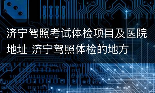 济宁驾照考试体检项目及医院地址 济宁驾照体检的地方