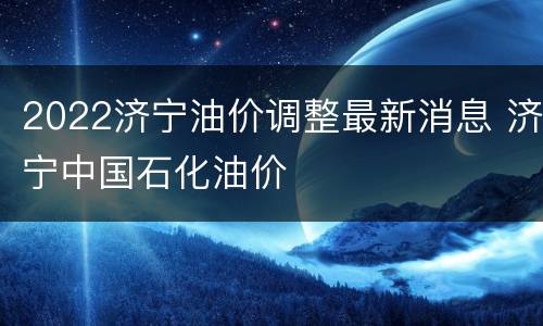 2022济宁油价调整最新消息 济宁中国石化油价