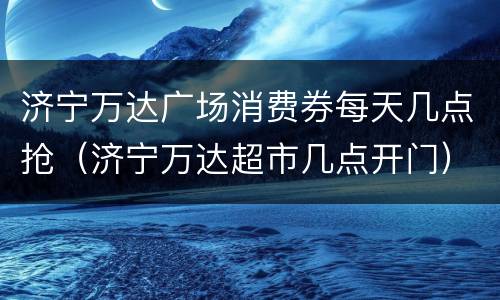 济宁万达广场消费券每天几点抢（济宁万达超市几点开门）