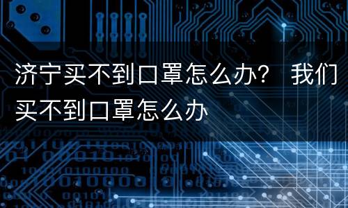 济宁买不到口罩怎么办？ 我们买不到口罩怎么办
