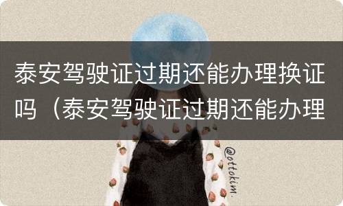 泰安驾驶证过期还能办理换证吗（泰安驾驶证过期还能办理换证吗今年）