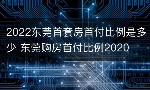 2022东莞首套房首付比例是多少 东莞购房首付比例2020