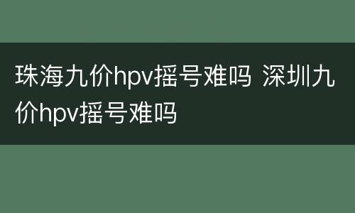 珠海九价hpv摇号难吗 深圳九价hpv摇号难吗