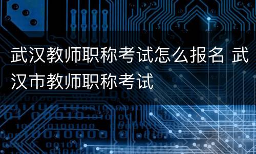 武汉教师职称考试怎么报名 武汉市教师职称考试